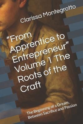 "From Apprentice to Entrepreneur" Volume 1 The Roots of the Craft: The Beginning of a Dream, Between Sacrifice and Passion - Clarissa Montegrotto - cover