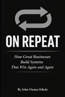 On Repeat: How Great Businesses Build Systems That Win Again and Again - John Ouma Odede - cover