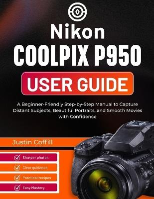 Nikon Coolpix P950 User Guide: A Beginner-Friendly Step-by-Step Manual to Capture Distant Subjects, Beautiful Portraits, and Smooth Movies with Confidence - Justin Coffill - cover