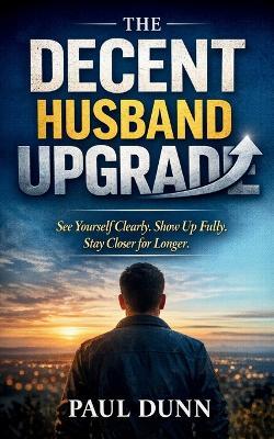 The Decent Husband Upgrade: See Yourself Clearly, Show Up Fully, Stay Closer for Longer - Paul Dunn - cover