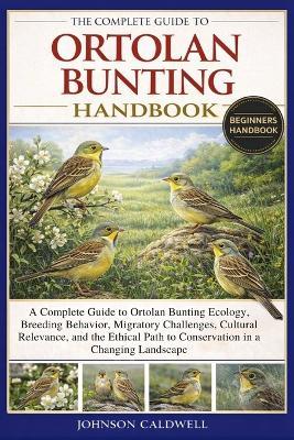 The Complete Guide to Ortolan Bunting Handbook: A Complete Guide to Ortolan Bunting Ecology, Breeding Behavior, Migratory Challenges, Cultural Relevance, and the Ethical Path to Conservation in a Changing Landscape - Johnson Caldwell - cover