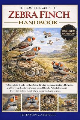 The Complete Guide to Zebra Finch Handbook: A Complete Guide to the Zebra Finch's Communication, Behavior, and Survival: Exploring Song, Social Bonds, Adaptation, and Everyday Life in Australia's Dynamic Landscapes - Johnson Caldwell - cover