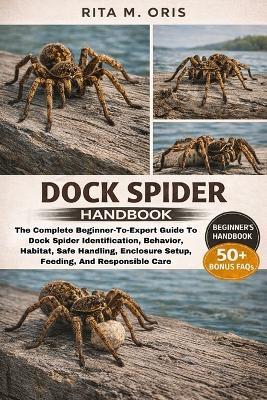 Dock Spider Handbook: The Complete Beginner-To-Expert Guide To Dock Spider Identification, Behavior, Habitat, Safe Handling, Enclosure Setup, Feeding, And Responsible Care - Rita M Oris - cover