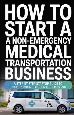 How to Start a Non-Emergency Medical Transportation Business: A Step-By-Step Startup Guide to Starting a Patient Ride Service From Scratch - Evan Colewyn - cover
