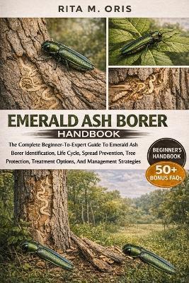 Emerald Ash Borer Handbook: The Complete Beginner-To-Expert Guide To Emerald Ash Borer Identification, Life Cycle, Spread Prevention, Tree Protection, Treatment Options, And Management Strategies - Rita M Oris - cover