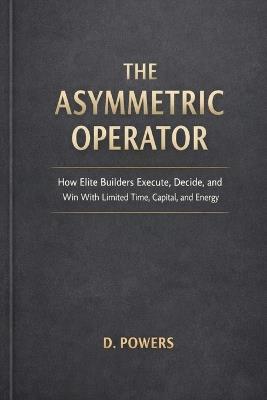 The Asymmetric Operator: How Elite Builders Execute, Decide, and Win With Limited Time, Capital, and Energy - Powers - cover