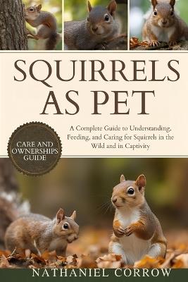 Squirrels as Pet: A Complete Guide to Understanding, Feeding, and Caring for Squirrels in the Wild and in Captivity - Nathaniel Corrow Corrow - cover