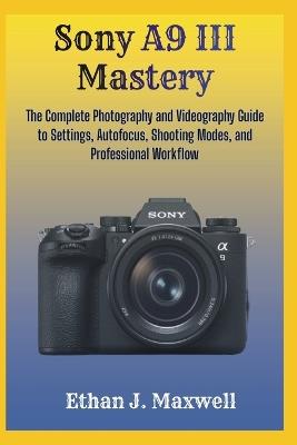 Sony A9 III Mastery: The Complete Photography and Videography Guide to Settings, Autofocus, Shooting Modes, and Professional Workflow - Ethan J Maxwell - cover