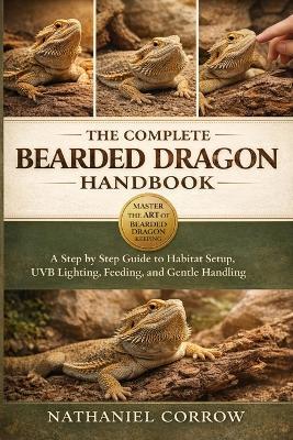 The Complete Bearded Dragon Handbook: A step by step guide to habitat setup, heating, UVB lighting, feeding, and gentle handling - Nathaniel Corrow - cover