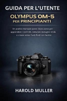 Guida Per l'Utente Olympus Om-5 Per Principianti: Un pratico manuale passo dopo passo per apprendere i controlli, catturare immagini nitide e creare video fluidi con facilità - Harold Muller - cover