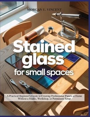 Stained Glass for Small Spaces: A Practical Beginner's Guide to Creating Professional Panels at Home Without a Studio, Workshop, or Permanent Setup - Morgan U Vincent - cover