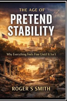 The Age of Pretend Stability: Why Everything Feels Fine Until It Isn't - Roger S Smith - cover