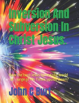 Inversion And Subversion In Christ Jesus.: How the Lord Jesus turned the world -at - large of His Times upside down? - John Connell Burt Bth Ba - cover