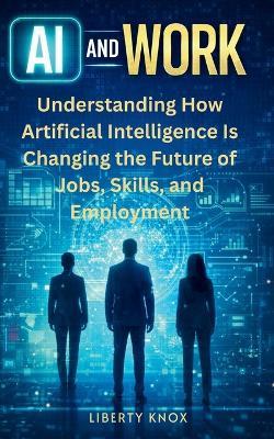 AI and Work: Understanding How Artificial Intelligence Is Changing the Future of Jobs, Skills, and Employment - Liberty Knox - cover