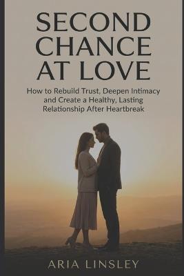 Second Chance at Love: How to Rebuild Trust, Deepen Intimacy and Create a Healthy, Lasting Relationship After Heartbreak - Aria Linsley - cover