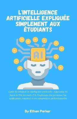 L'intelligence artificielle expliquée simplement aux étudiants: Guide du débutant en intelligence artificielle: Apprendre les bases de l'IA, les outils d'IA, l'ingénierie des processus, les applications concrètes et les compétences professionnelles - Ethan Parker - cover