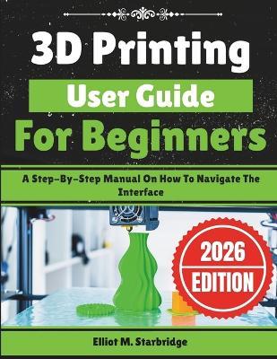 3D Printing User Guide For Beginners: A Step-By-Step Manual On How To Navigate The Interface - Elliot M Starbridge - cover