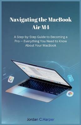 Navigating the MacBook Air M4: A Step-by-Step Guide to Becoming a Pro - Everything You Need to Know About Your MacBook - Jordan C Harper - cover