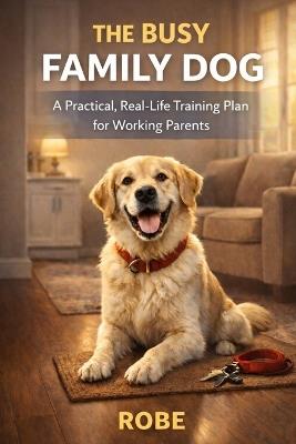 The Busy Family Dog: A Practical, Real-Life Training Plan for Working Parents - Robe - cover
