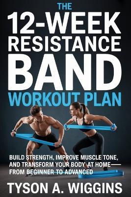 The 12-Week Resistance Band Workout Plan: Build Strength, Improve Muscle Tone, and Transform Your Body at Home-From Beginner to Advanced - Tyson A Wiggins - cover
