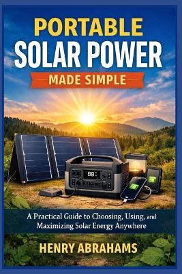 Portable Solar Power Made Simple: A Practical Guide to Choosing, Using, and Maximizing Solar Energy Anywhere - Henry Abrahams - cover