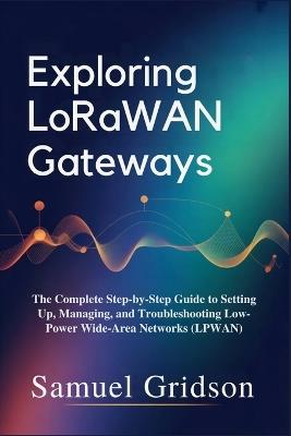 Exploring LoRaWAN Gateways: The Complete Step-by-Step Guide to Setting Up, Managing, and Troubleshooting Low-Power Wide-Area Networks (LPWAN) - Samuel Gridson - cover