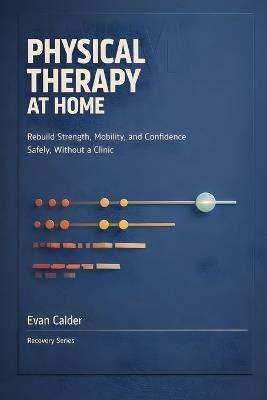 Physical Therapy at Home: Safe Rehabilitation Exercises to Restore Strength, Mobility, and Confidence Without a Clinic - Evan Calder - cover