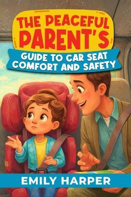 The Peaceful Parent's Guide to Car Seat Comfort and Safety: A Stress-Free Toolkit for Toddler Car Seat Safety, Comfort, and Peaceful Car Rides - Emily Harper - cover