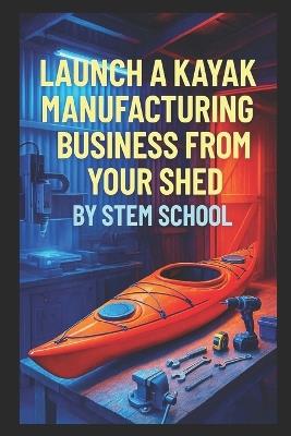 Launch a Kayak Manufacturing Business from Your Shed: Build Beginner-Friendly Kayaks for Rental or Private Use - Stem School - cover