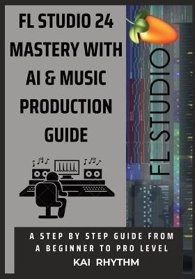 FL Studio 24 Mastery with AI & Music Production Guide: A step by step guide from beginner to pro level on beat making, mixing & mastering, AI music production, psychology, and the business of music - Kai Rhythm - cover
