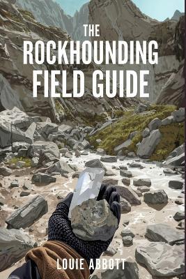 The Rockhounding Field Guide: A Complete Beginner-to-Expert Handbook for Finding, Identifying, and Collecting Rocks, Minerals, Crystals, and Gemstones - With Field Techniques, Safety Tips, Tools, and Real-World Locations - Louie Abbott - cover