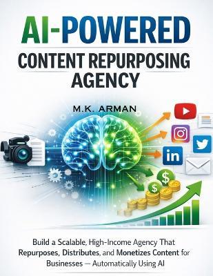 AI-Powered Content Repurposing Agency: Build a Scalable, High-Income Agency That Repurposes, Distributes, and Monetizes Content for Businesses - Automatically Using AI - M K Arman - cover