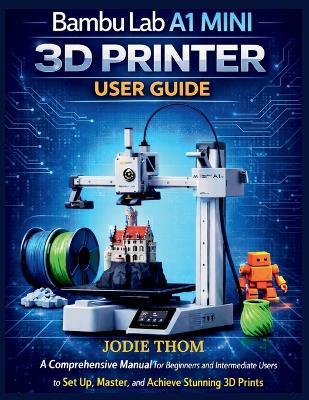 Bambu Lab A1 Mini 3D Printer User Guide: A Comprehensive Manual for Beginners and Intermediate Users to Set Up, Master, and Achieve Stunning 3D Prints with Confidence - Jodie Thom - cover