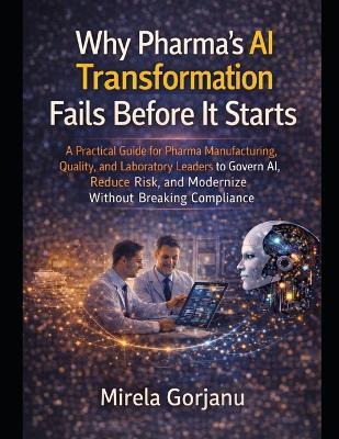 Why Pharma's AI Transformation Fails Before It Starts: A Practical Guide for Pharma Manufacturing, Quality, and Laboratory Leaders to Govern AI, Reduce Risk, and Modernize Without Breaking Compliance - Mirela Gorjanu - cover