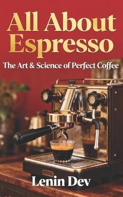 All about Espresso: The Art & Science of Perfect Coffee - The Ultimate Guide to Making, Brewing, and Mastering Your Perfect Cup of Espresso Coffee at Home - Lenin Dev - cover