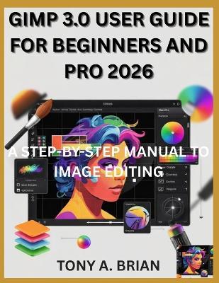 Gimp 3.0 User Guide for Beginners and Pro 2026: A Step-By-Step Manual to Image Editing - Tony A Brian - cover