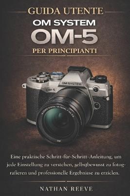 Guida Utente Om System Om-5 Per Principianti: Un pratico manuale passo dopo passo per comprendere ogni impostazione, scattare con sicurezza e ottenere risultati di qualità professionale - Nathan Reeve - cover