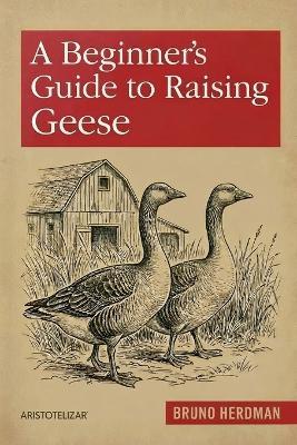 A Beginner's Guide to Raising Geese: A Simple, Step-by-Step Handbook for Beginners - Bruno Herdman - cover