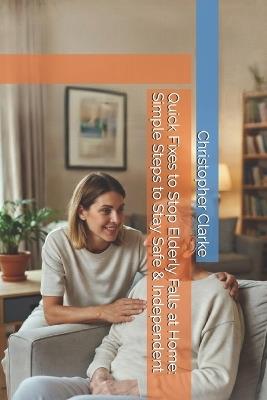 Quick Fixes to Stop Elderly Falls at Home: Simple Steps to Stay Safe & Independent - Christopher Clarke - cover