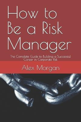 How to Be a Risk Manager: The Complete Guide to Building a Successful Career in Corporate Risk - Alex Morgan - cover