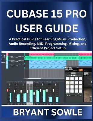 Cubase 15 Pro User Guide: A Practical Guide for Learning Music Production, Audio Recording, MIDI Programming, Mixing, and Efficient Project Setup - Bryant Sowle - cover