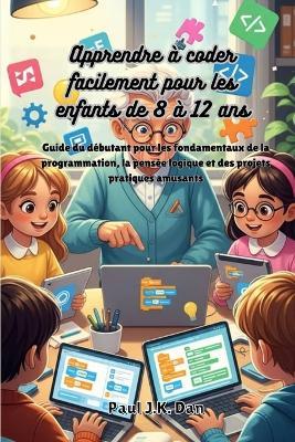 Apprendre à coder facilement pour les enfants de 8 à 12 ans: Guide du débutant pour les fondamentaux de la programmation, la pensée logique et des projets pratiques amusants - Paul J K Dan - cover