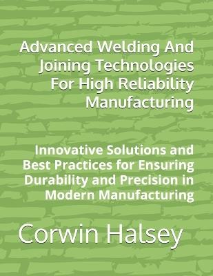 Advanced Welding And Joining Technologies For High Reliability Manufacturing: Innovative Solutions and Best Practices for Ensuring Durability and Precision in Modern Manufacturing - Corwin Halsey - cover