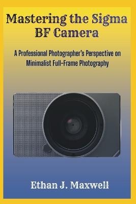 Mastering the Sigma BF Camera: A Professional Photographer's Perspective on Minimalist Full-Frame Photography - Ethan J Maxwell - cover