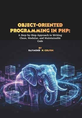 Object-Oriented Programming in PHP: A Step-by-Step Approach to Writing Clean, Modular, and Maintainable Code - Raymond N Colson - cover