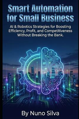 Smart Automation for Small Business: AI & Robotics Strategies for Boosting Efficiency, Profit, and Competitiveness Without Breaking the Bank. - Nuno Silva - cover