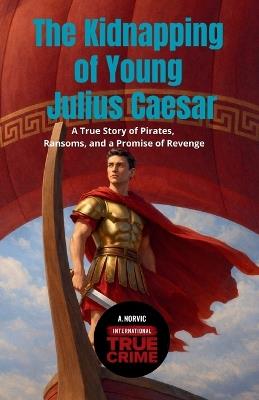The Kidnapping of Young Julius Caesar: A True Story of Pirates, Ransoms, and a Promise of Revenge - A Norvic - cover