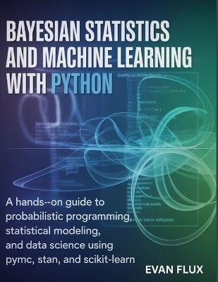 Bayesian Statistics and Machine Learning with Python: A Hands-On Guide to Probabilistic Programming, Statistical Modeling, and Data Science Using PyMC, Stan, and Scikit-Learn - Evan Flux - cover