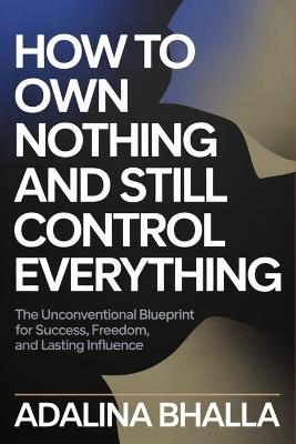 How to Own Nothing and Still Control Everything: The Unconventional Blueprint for Success, Freedom, and Lasting Influence - Adalina Bhalla - cover