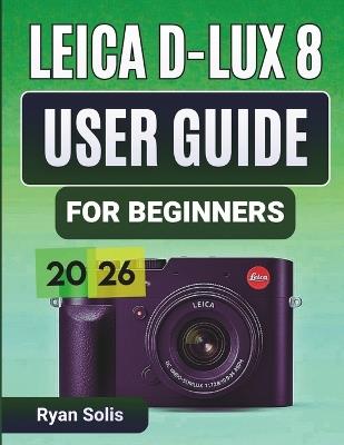 Leica D-Lux 8 User Guide for Beginners 2026: Step-by-Step Handbook to Setup, Camera Controls, Photography Essentials, Advanced Shooting, Videography, Connectivity, and Pro Tips and Tricks to Maximize Results - Ryan Solis - cover